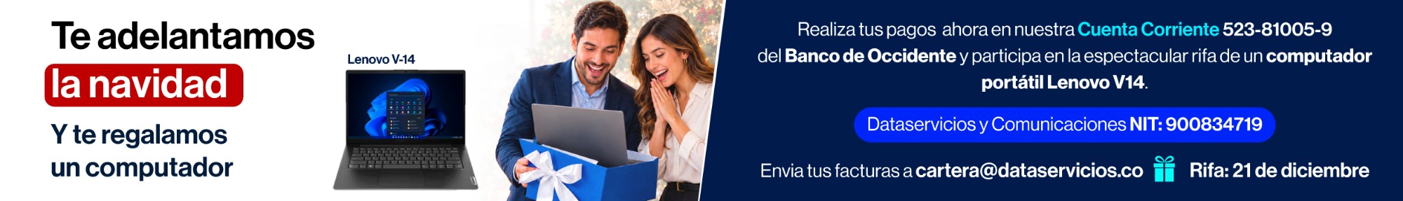 Te adelantamos la navidad y te regalamos un computador Lenovo V14. Realiza tus pagos ahora en nuestra Cuenta Corriente 523-81005-9 del Banco de Occidente y participa en la rifa de un computador portátil Lenovo V14. Dataservicios y Comunicaciones NIT 900834719. Envía tus facturas a cartera@dataservicios.co. Rifa: 21 de diciembre.